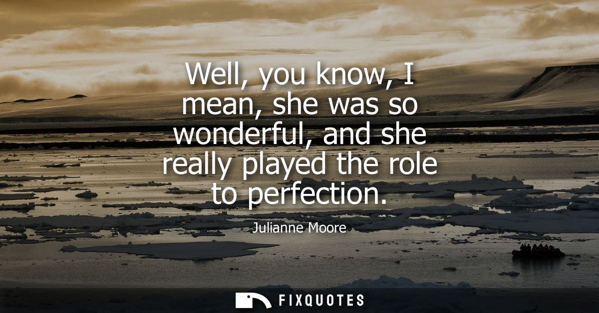 Well, you know, I mean, she was so wonderful, and she really played the role to perfection