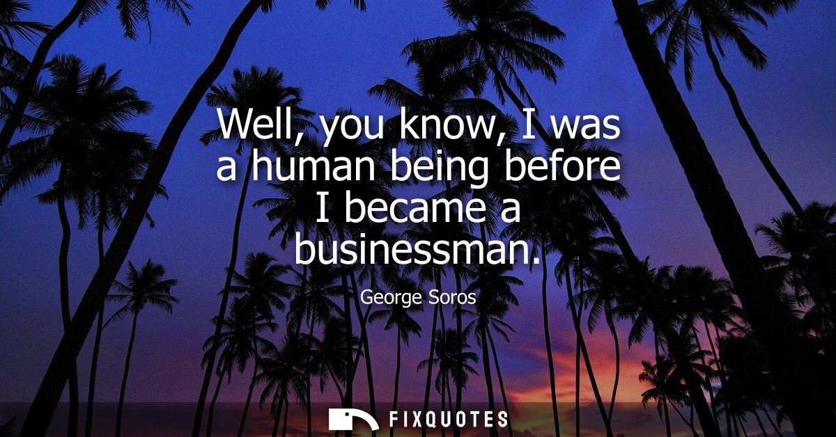 Well, you know, I was a human being before I became a businessman