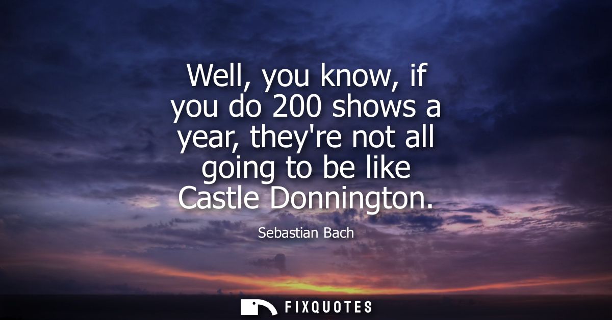 Well, you know, if you do 200 shows a year, theyre not all going to be like Castle Donnington