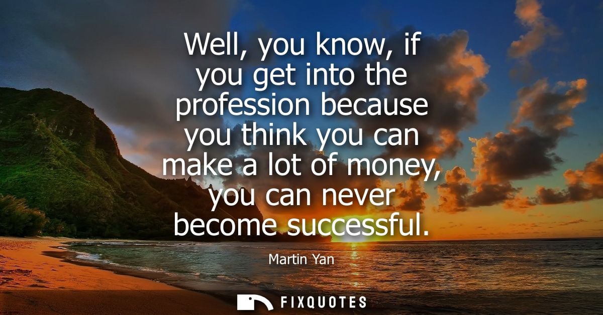 Well, you know, if you get into the profession because you think you can make a lot of money, you can never become succe