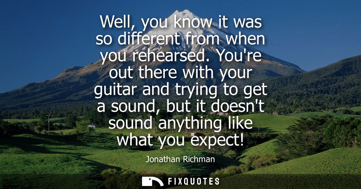 Well, you know it was so different from when you rehearsed. Youre out there with your guitar and trying to get a sound, 