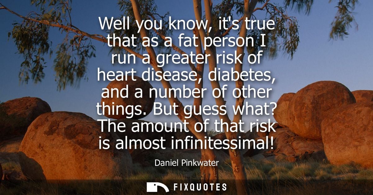 Well you know, its true that as a fat person I run a greater risk of heart disease, diabetes, and a number of other thin