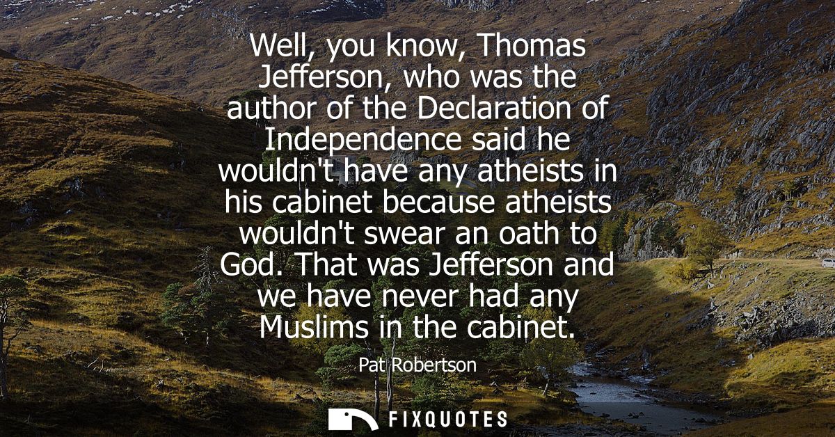 Well, you know, Thomas Jefferson, who was the author of the Declaration of Independence said he wouldnt have any atheist