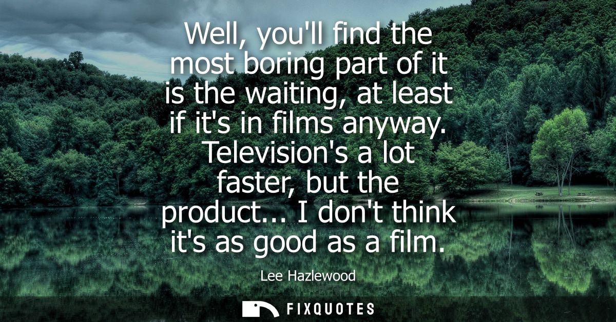 Well, youll find the most boring part of it is the waiting, at least if its in films anyway. Televisions a lot faster, b