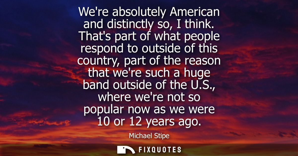 Were absolutely American and distinctly so, I think. Thats part of what people respond to outside of this country, part 