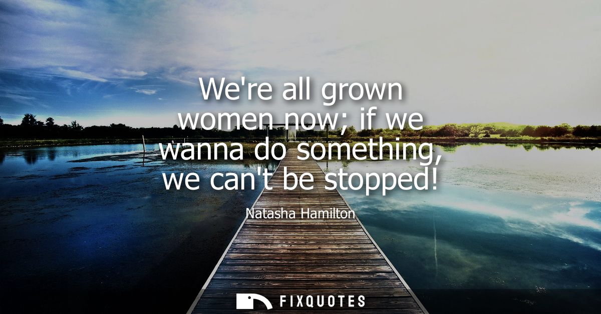 Were all grown women now if we wanna do something, we cant be stopped!