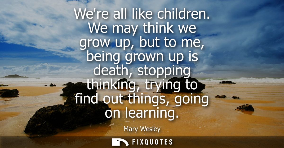 Were all like children. We may think we grow up, but to me, being grown up is death, stopping thinking, trying to find o