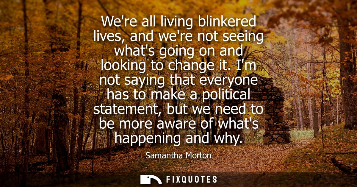 Were all living blinkered lives, and were not seeing whats going on and looking to change it. Im not saying that everyon