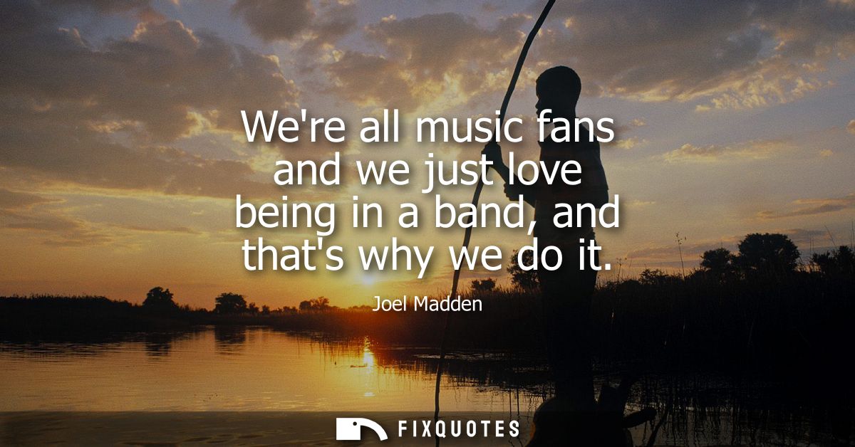 Were all music fans and we just love being in a band, and thats why we do it