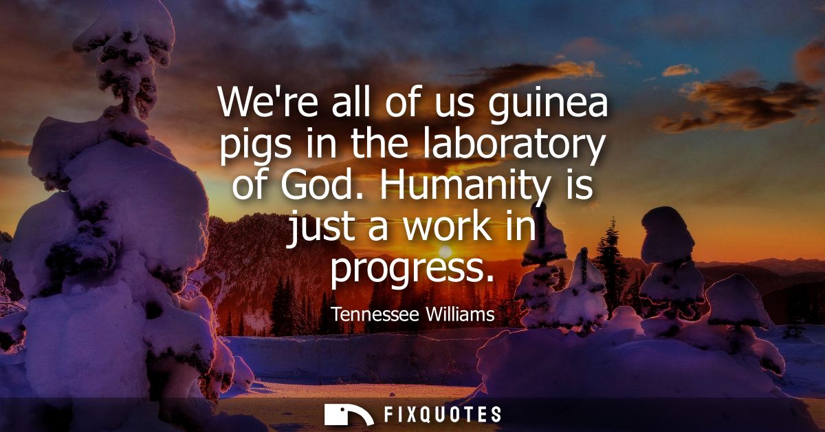 Were all of us guinea pigs in the laboratory of God. Humanity is just a work in progress