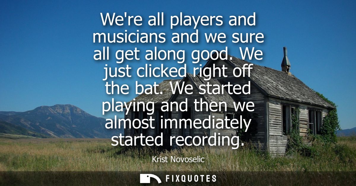Were all players and musicians and we sure all get along good. We just clicked right off the bat. We started playing and