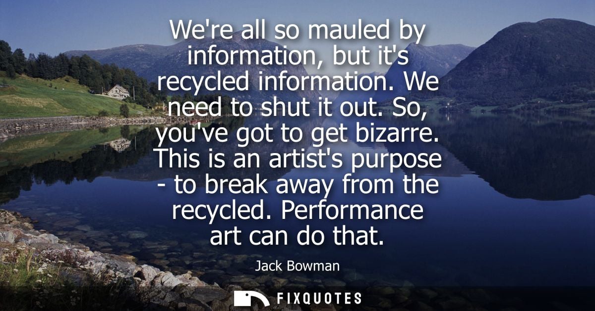 Were all so mauled by information, but its recycled information. We need to shut it out. So, youve got to get bizarre.