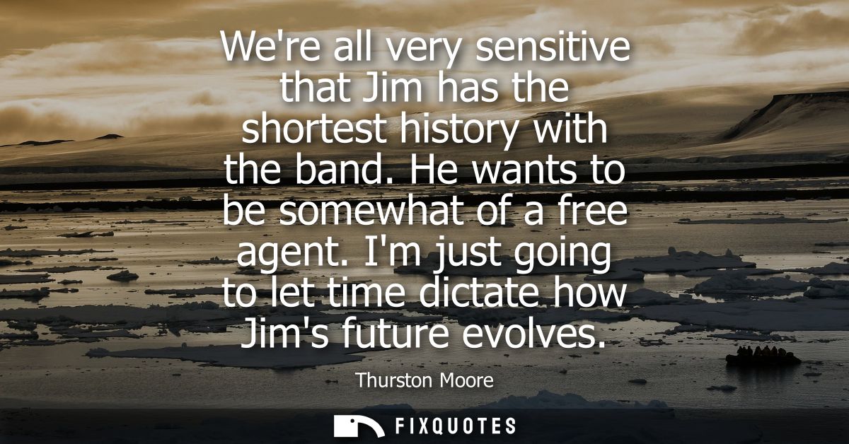 Were all very sensitive that Jim has the shortest history with the band. He wants to be somewhat of a free agent.