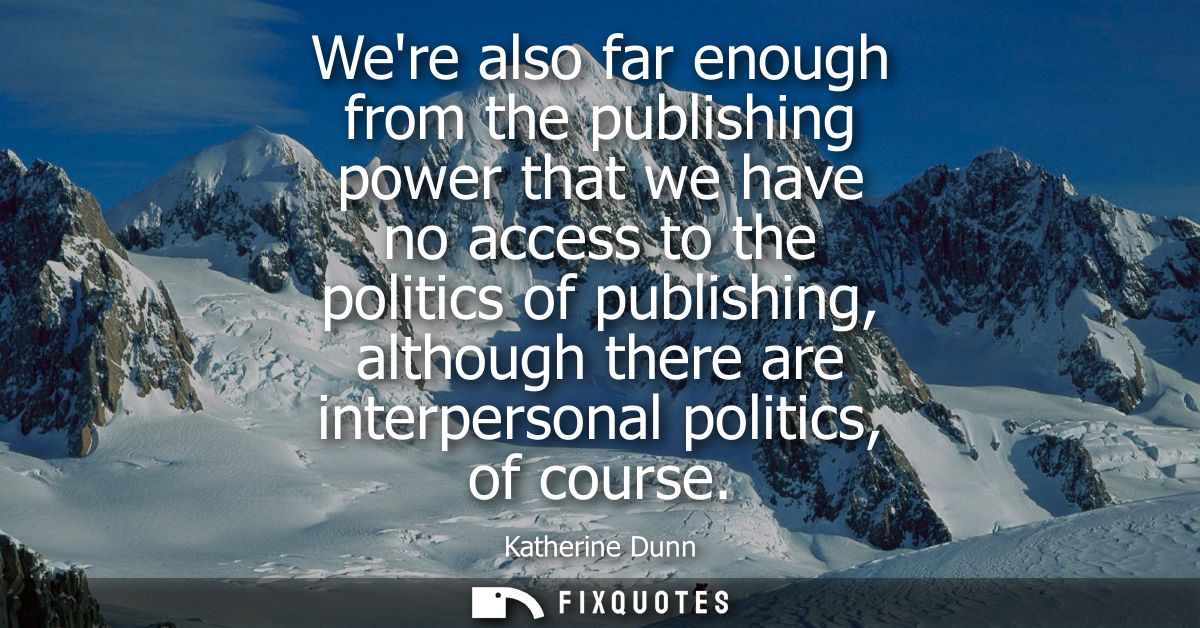 Were also far enough from the publishing power that we have no access to the politics of publishing, although there are 