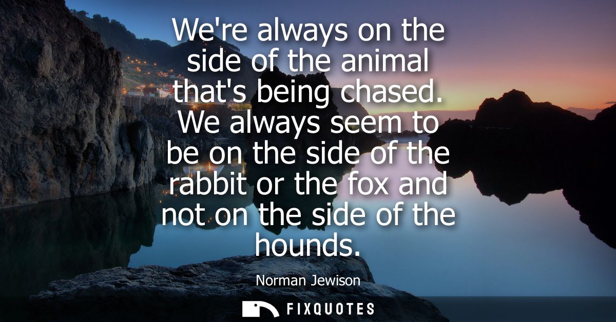 Were always on the side of the animal thats being chased. We always seem to be on the side of the rabbit or the fox and 