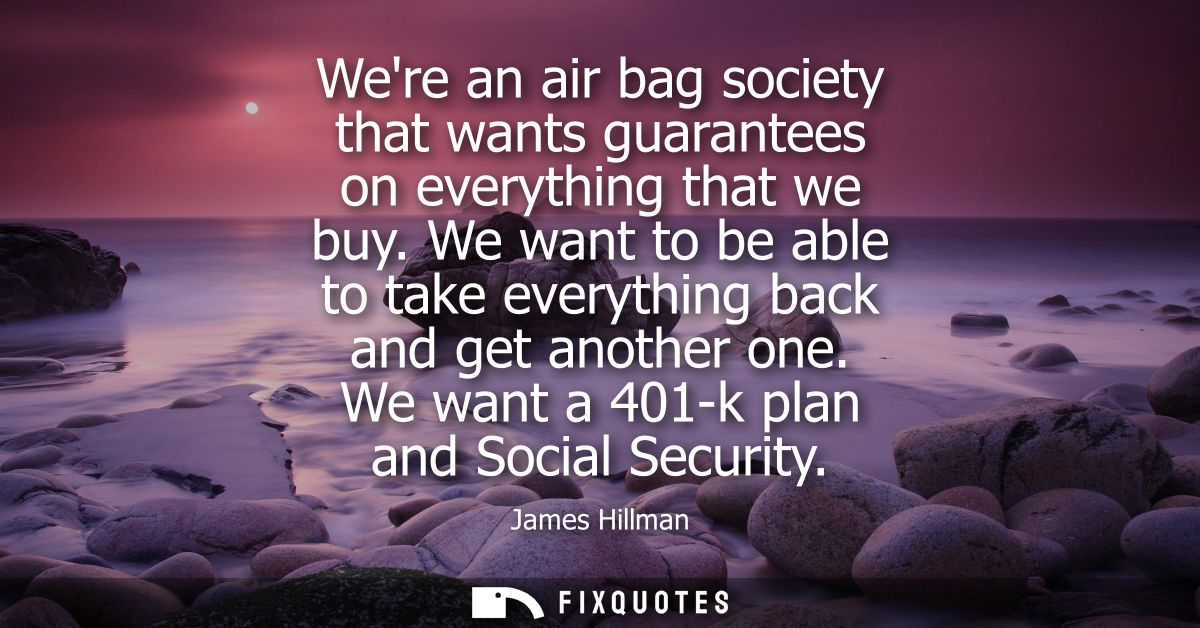 Were an air bag society that wants guarantees on everything that we buy. We want to be able to take everything back and 