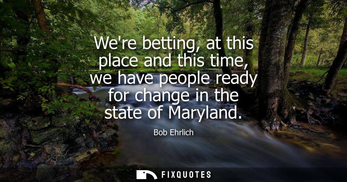 Were betting, at this place and this time, we have people ready for change in the state of Maryland