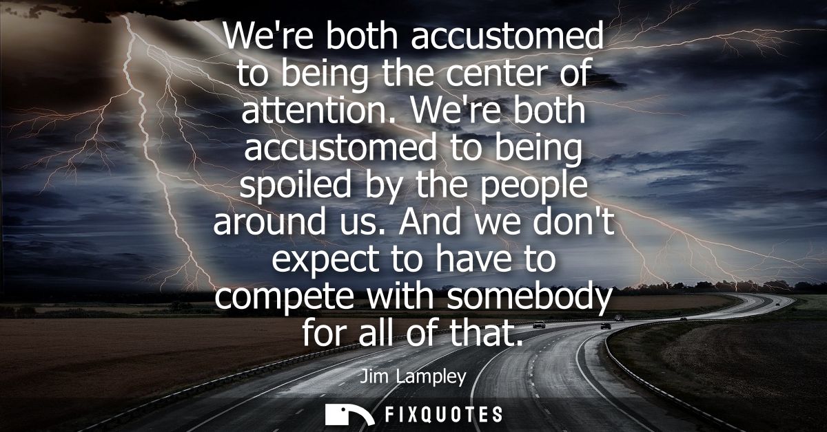 Were both accustomed to being the center of attention. Were both accustomed to being spoiled by the people around us.