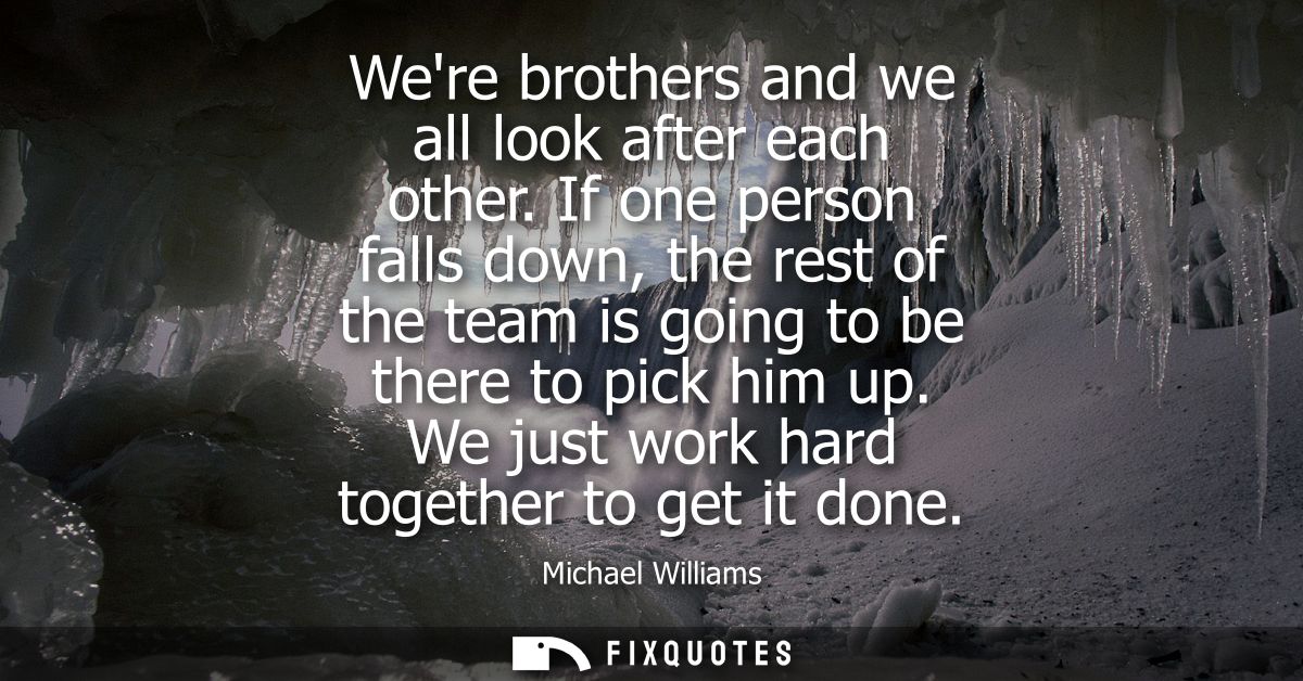 Were brothers and we all look after each other. If one person falls down, the rest of the team is going to be there to p