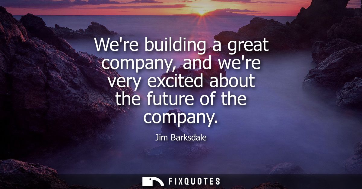Were building a great company, and were very excited about the future of the company