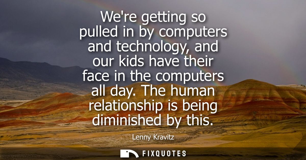 Were getting so pulled in by computers and technology, and our kids have their face in the computers all day.