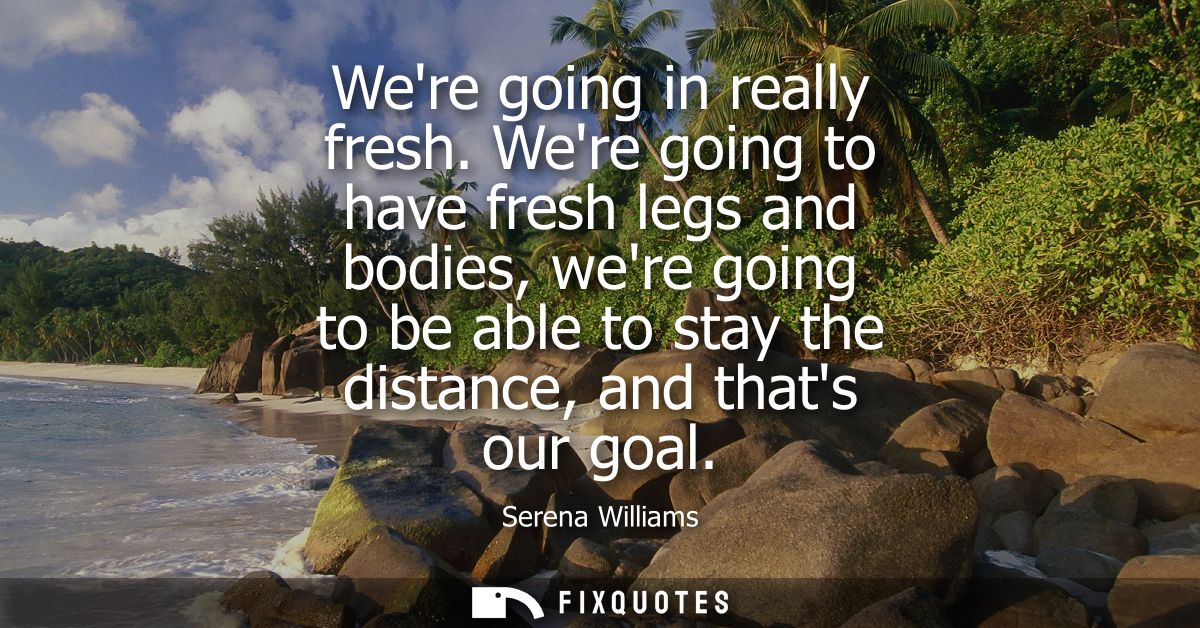 Were going in really fresh. Were going to have fresh legs and bodies, were going to be able to stay the distance, and th