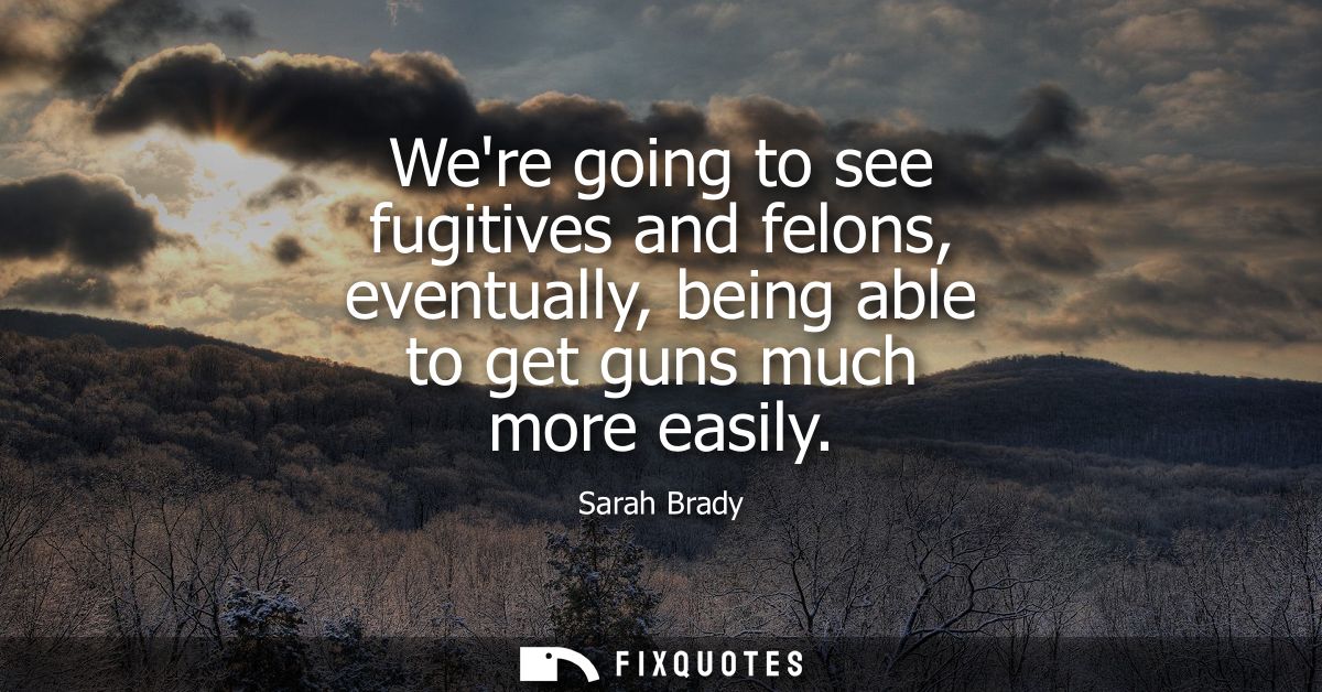 Were going to see fugitives and felons, eventually, being able to get guns much more easily