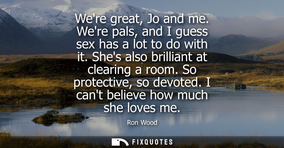 Were great, Jo and me. Were pals, and I guess sex has a lot to do with it. Shes also brilliant at clearing a room. So pr