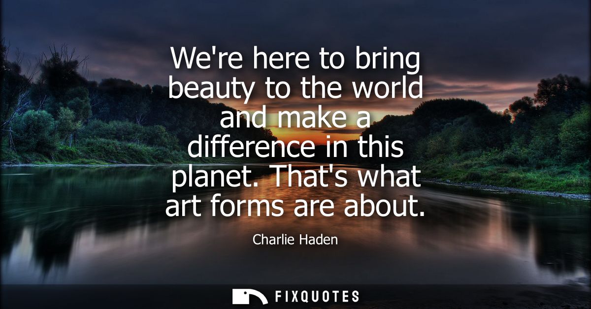 Were here to bring beauty to the world and make a difference in this planet. Thats what art forms are about