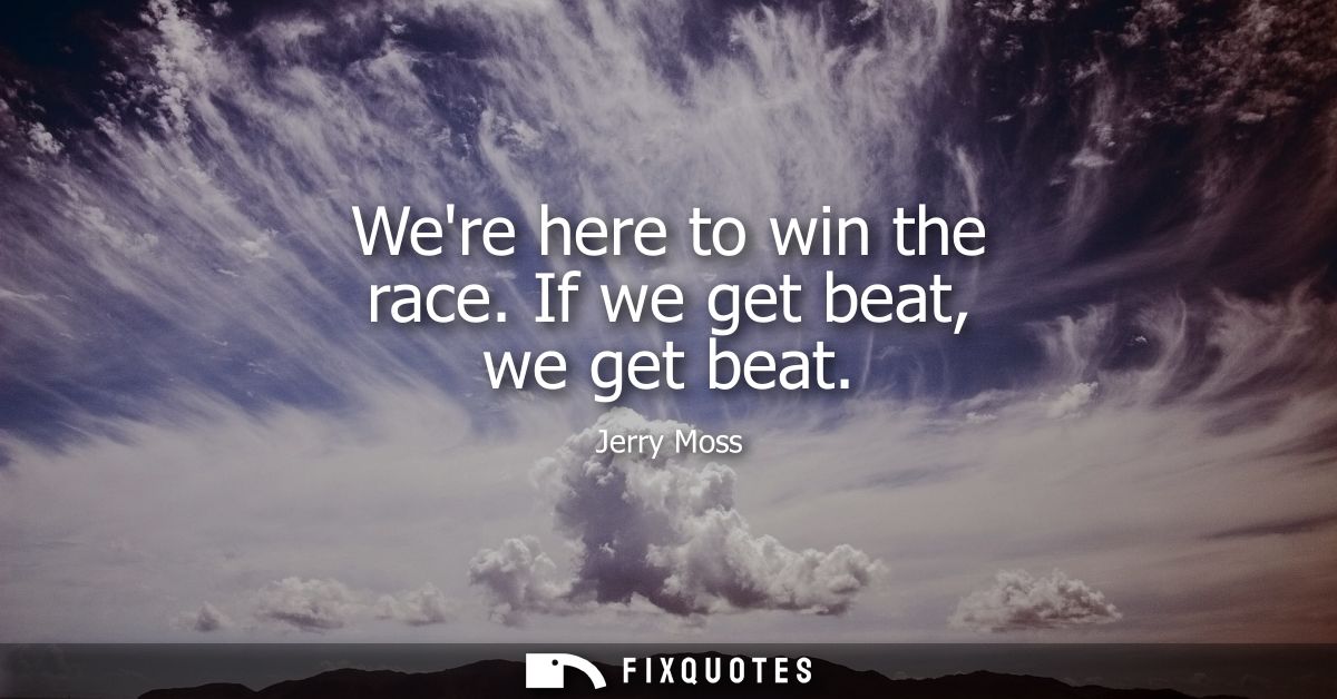 Were here to win the race. If we get beat, we get beat