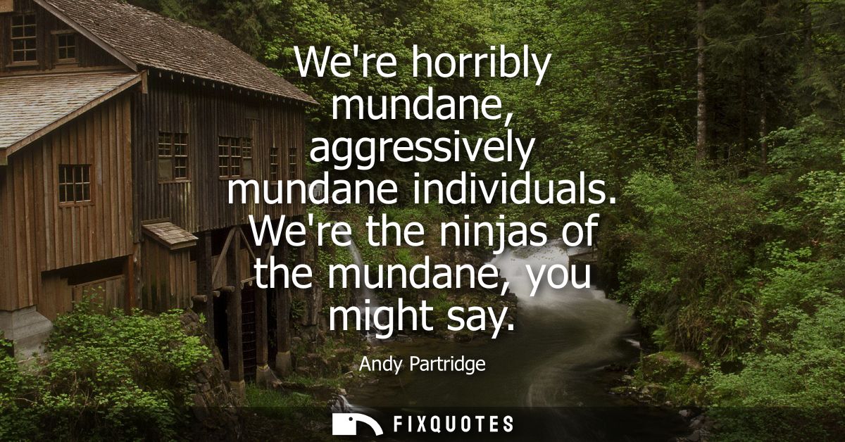 Were horribly mundane, aggressively mundane individuals. Were the ninjas of the mundane, you might say