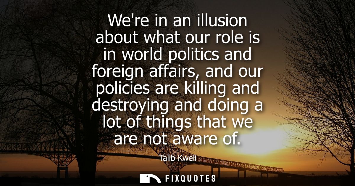 Were in an illusion about what our role is in world politics and foreign affairs, and our policies are killing and destr