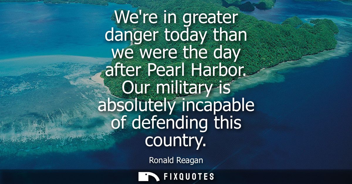 Were in greater danger today than we were the day after Pearl Harbor. Our military is absolutely incapable of defending 