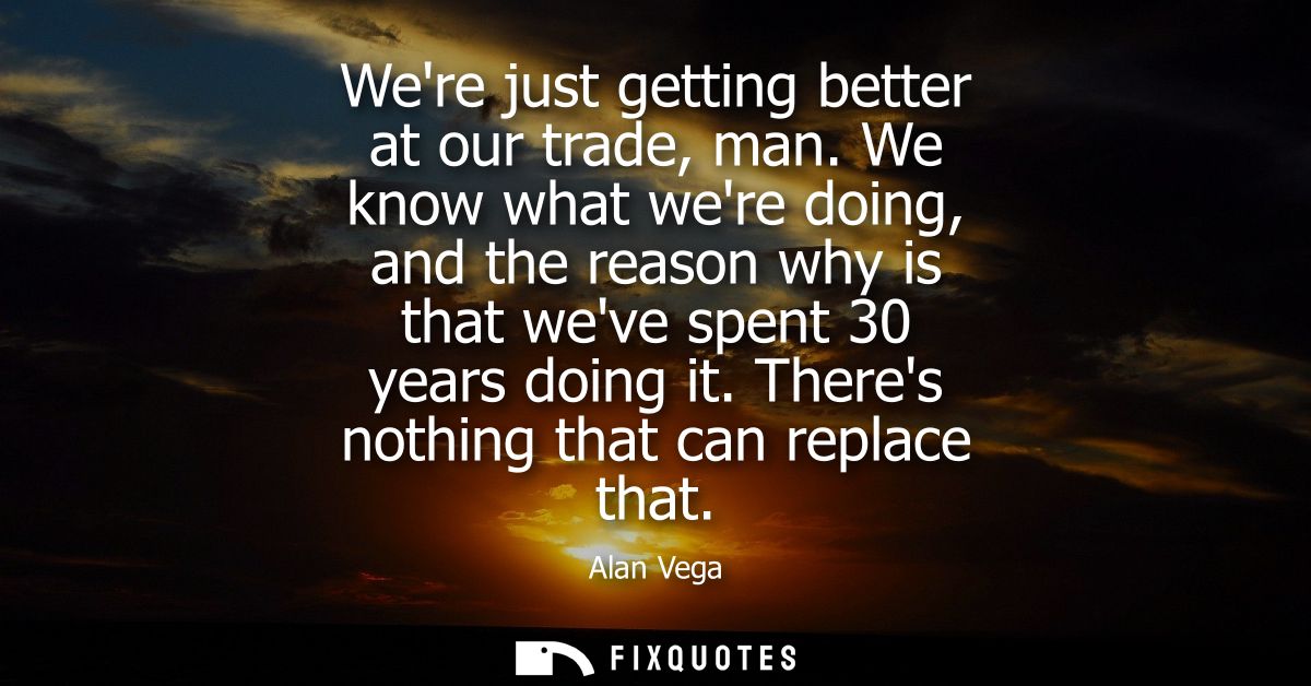 Were just getting better at our trade, man. We know what were doing, and the reason why is that weve spent 30 years doin