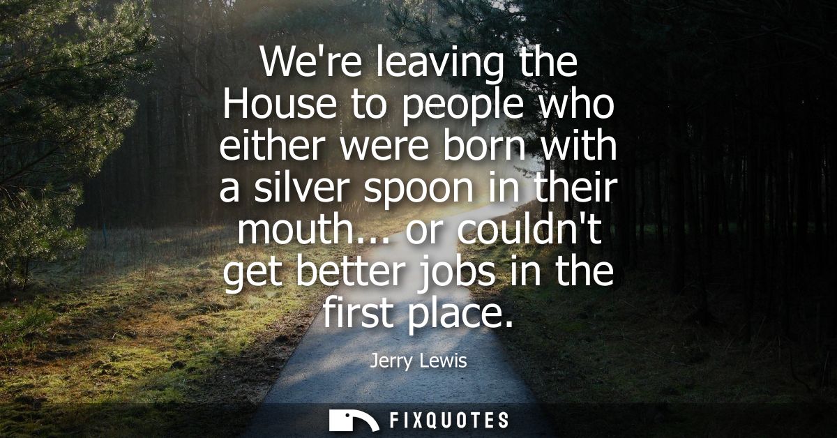 Were leaving the House to people who either were born with a silver spoon in their mouth... or couldnt get better jobs i