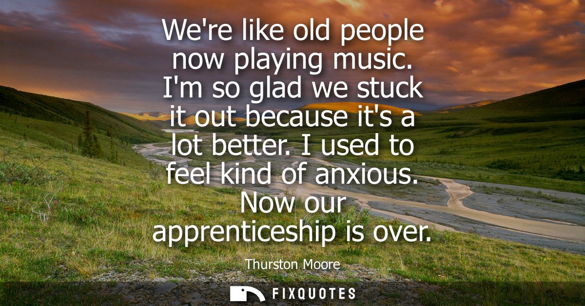 Were like old people now playing music. Im so glad we stuck it out because its a lot better. I used to feel kind of anxi
