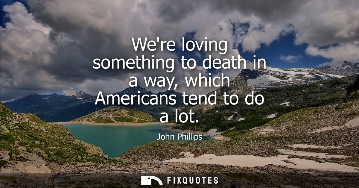Were loving something to death in a way, which Americans tend to do a lot