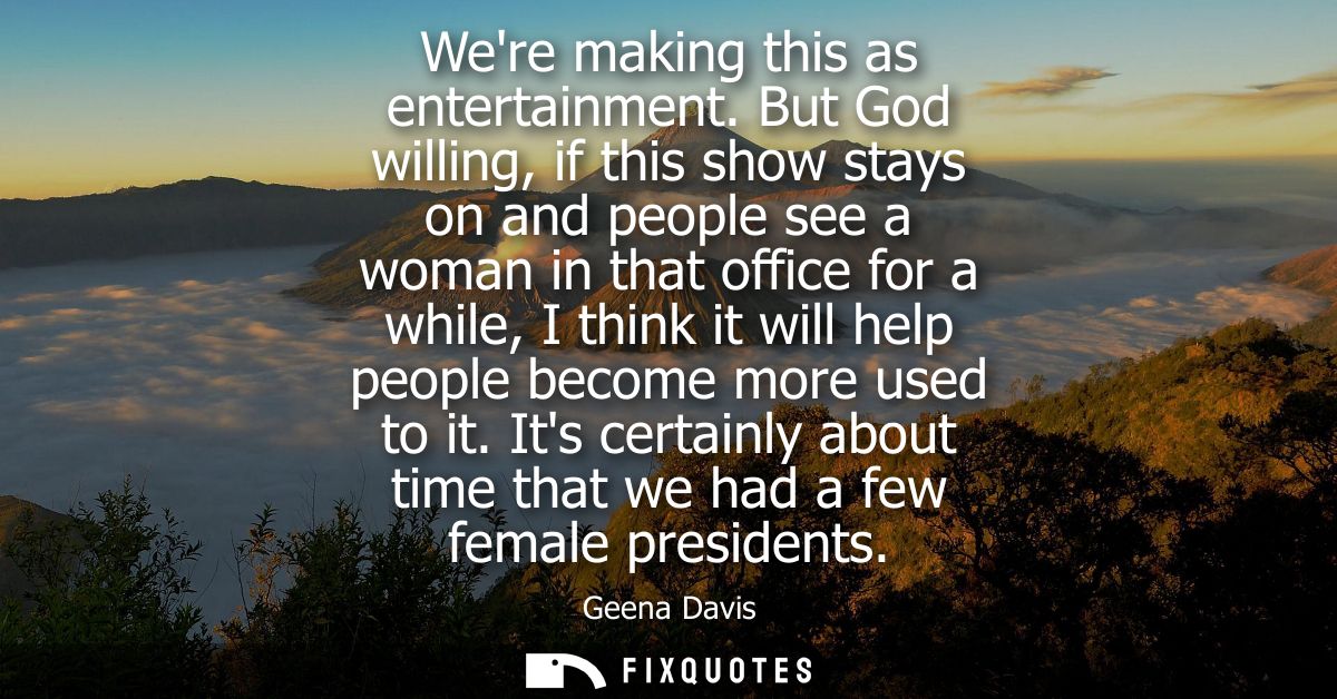 Were making this as entertainment. But God willing, if this show stays on and people see a woman in that office for a wh