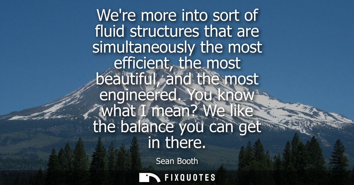 Were more into sort of fluid structures that are simultaneously the most efficient, the most beautiful, and the most eng