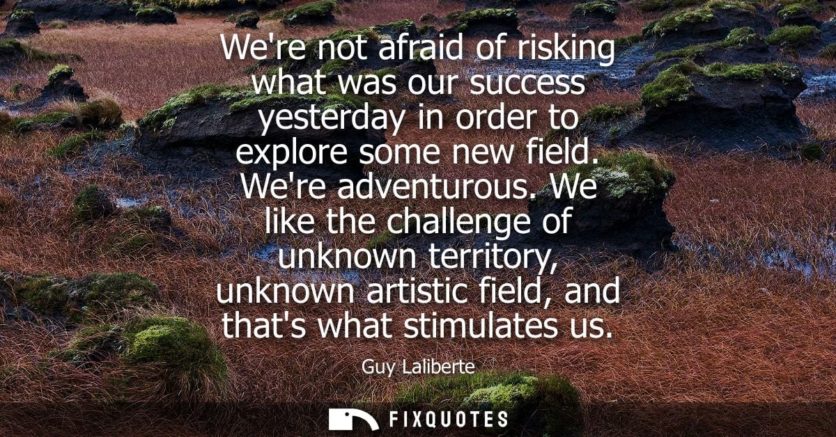 Were not afraid of risking what was our success yesterday in order to explore some new field. Were adventurous.