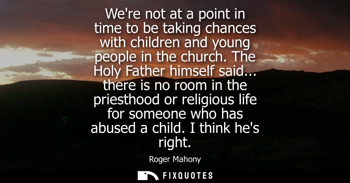 Were not at a point in time to be taking chances with children and young people in the church. The Holy Father himself s