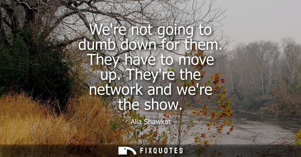 Were not going to dumb down for them. They have to move up. Theyre the network and were the show