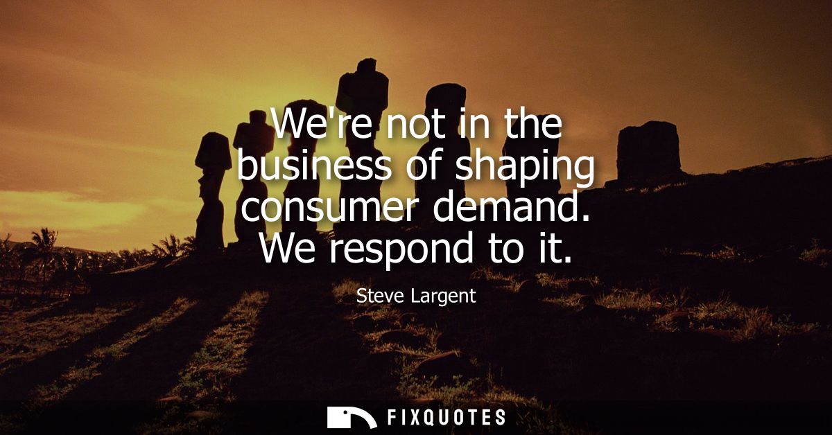 Were not in the business of shaping consumer demand. We respond to it