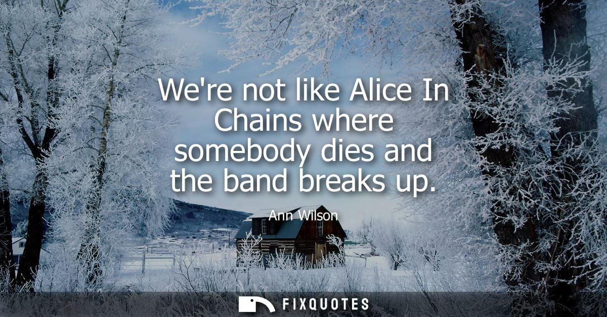 Were not like Alice In Chains where somebody dies and the band breaks up