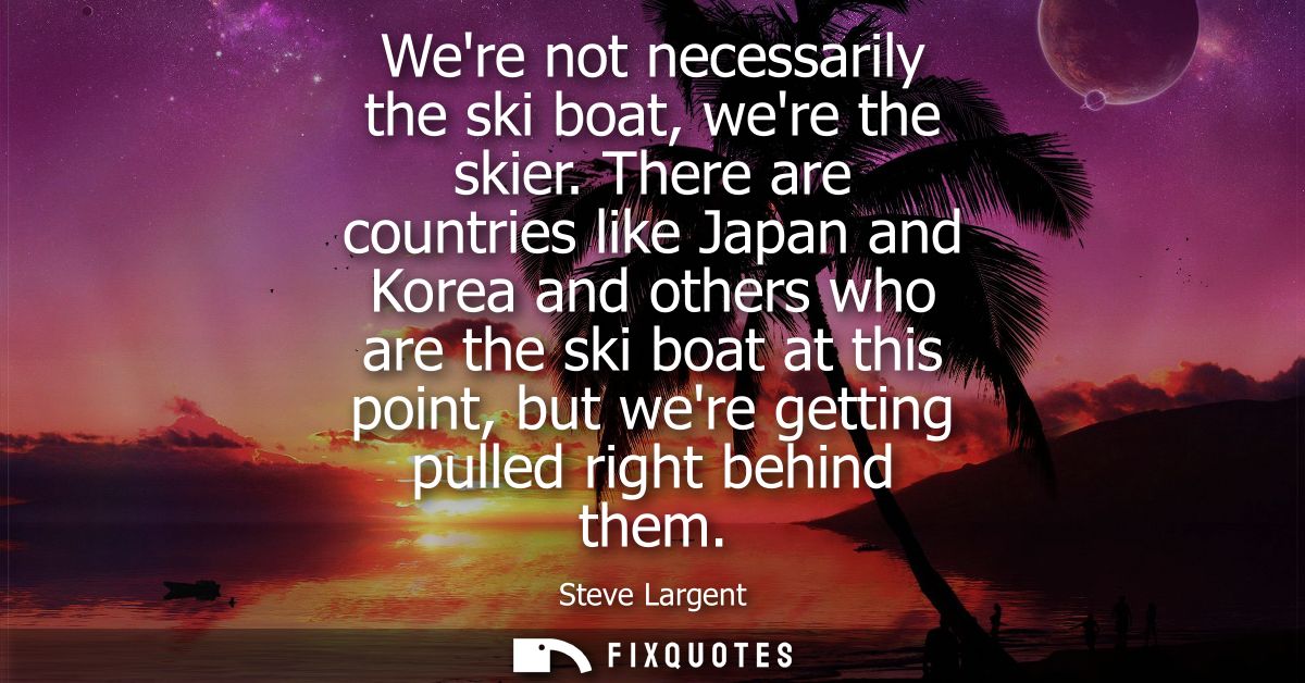 Were not necessarily the ski boat, were the skier. There are countries like Japan and Korea and others who are the ski b