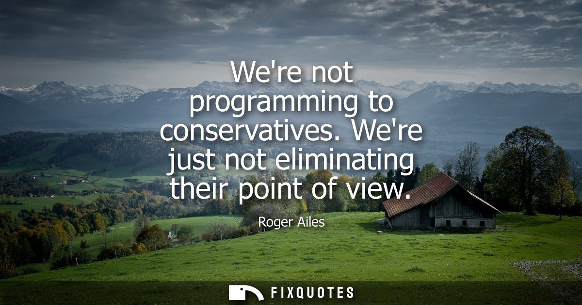 Were not programming to conservatives. Were just not eliminating their point of view