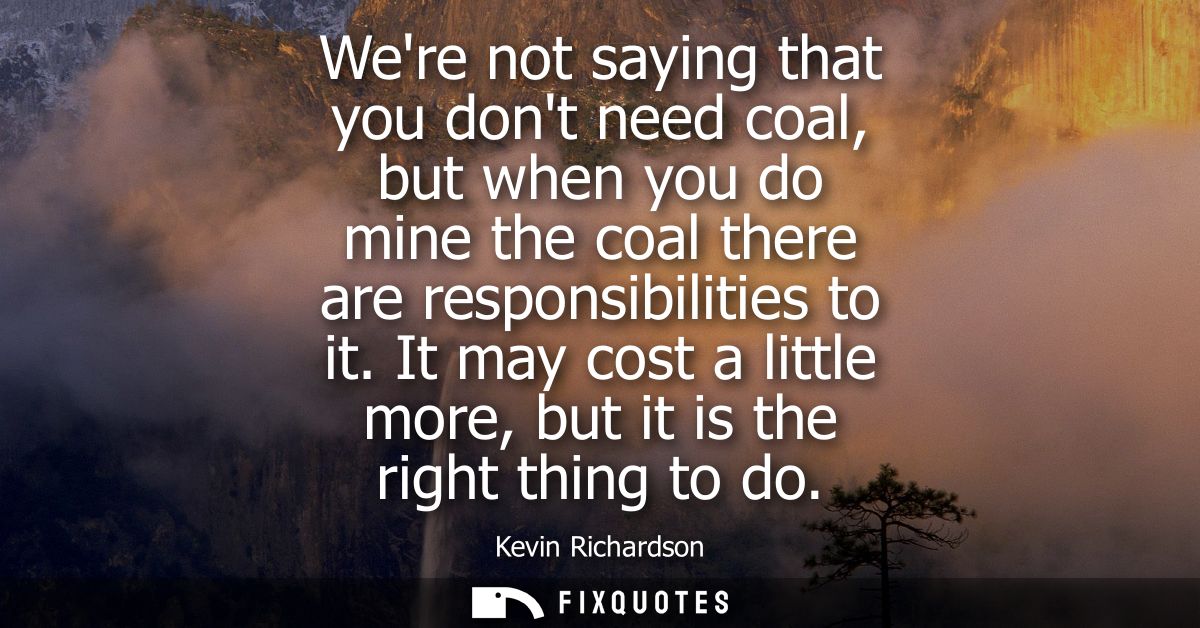 Were not saying that you dont need coal, but when you do mine the coal there are responsibilities to it.