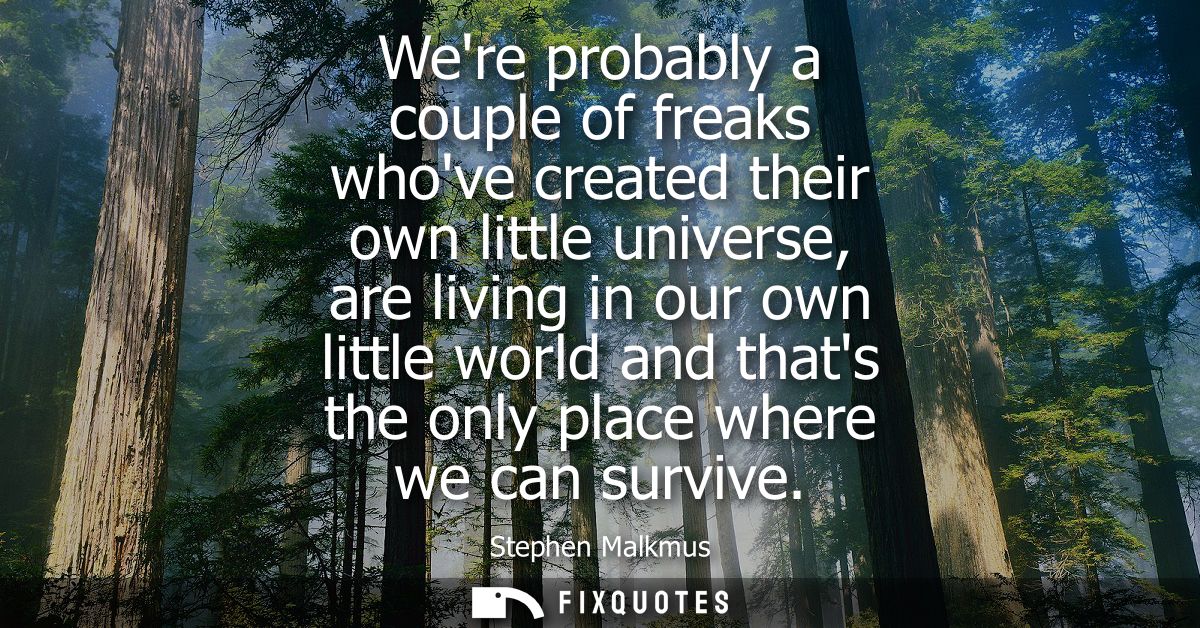Were probably a couple of freaks whove created their own little universe, are living in our own little world and thats t