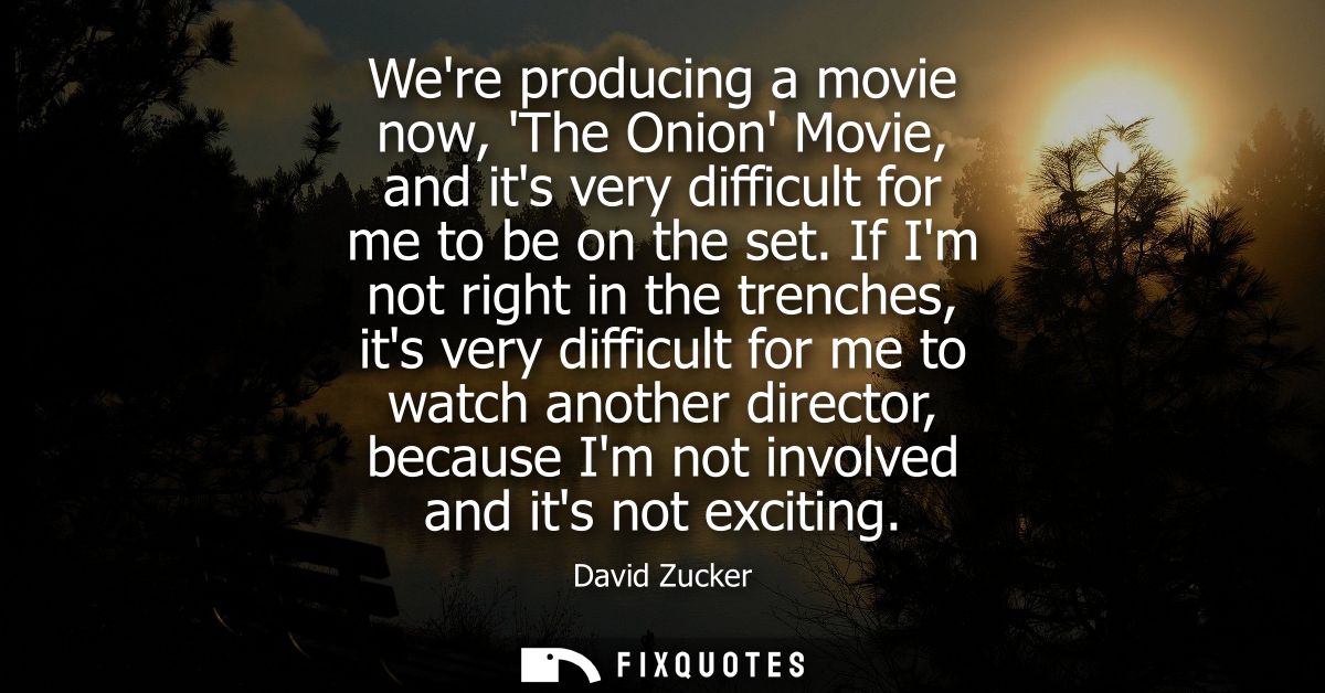 Were producing a movie now, The Onion Movie, and its very difficult for me to be on the set. If Im not right in the tren