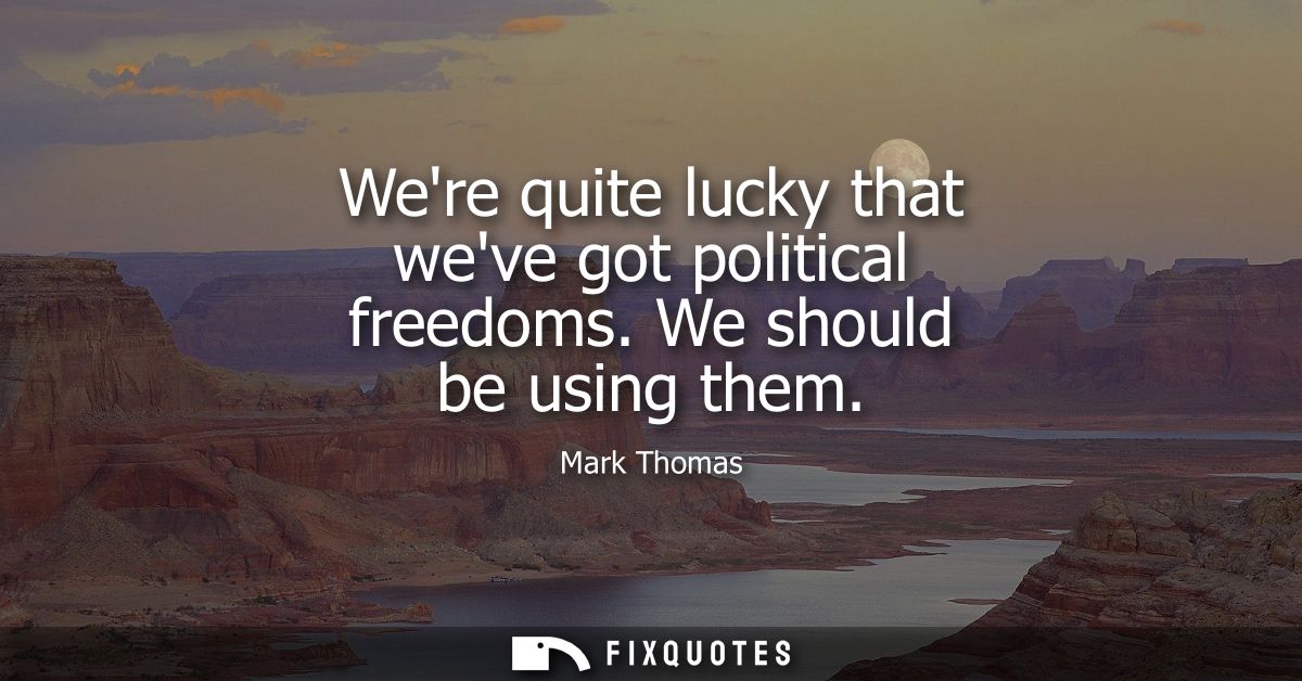 Were quite lucky that weve got political freedoms. We should be using them